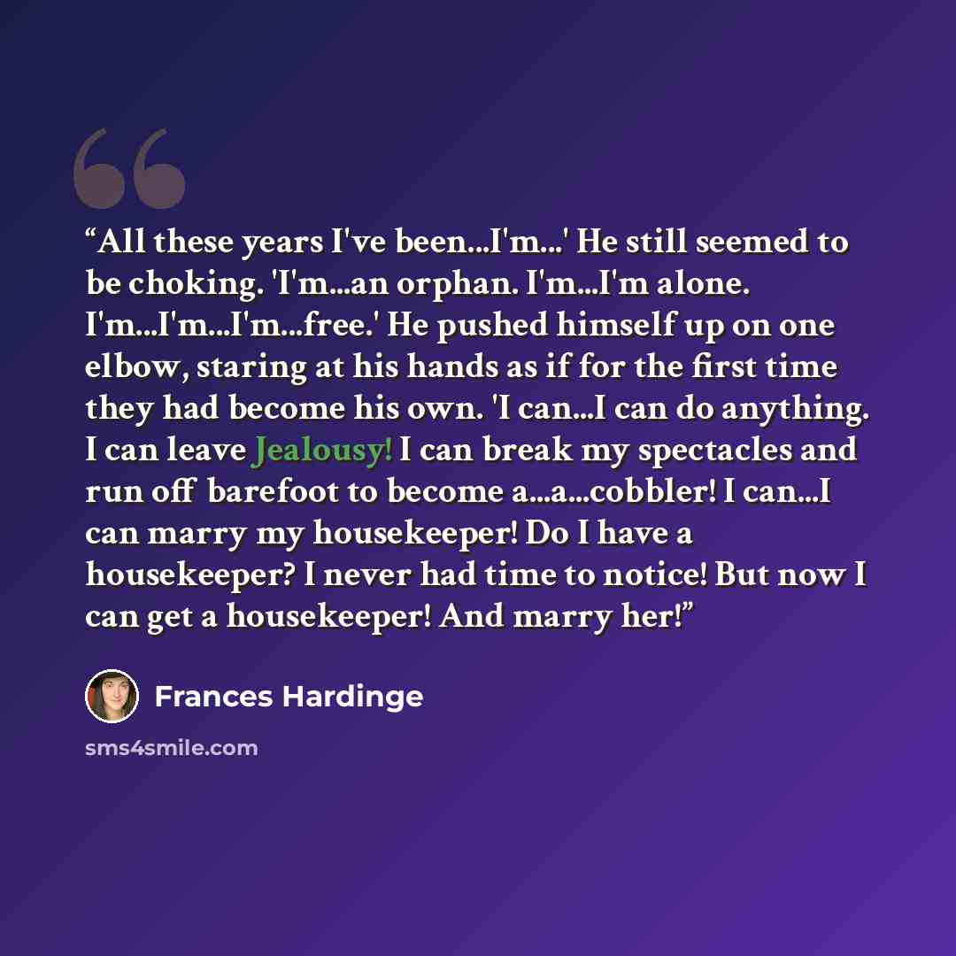 “All these years I've been...I'm...' He still seemed to be choking. 'I'm...an orphan. I'm...I'm alone. I'm...I'm...I'm...free.' He pushed himself up on one elbow, staring at his hands as if for the first time they had become his own. 'I can...I can do anything. I can leave Jealousy! I can break my…” quote by Frances Hardinge