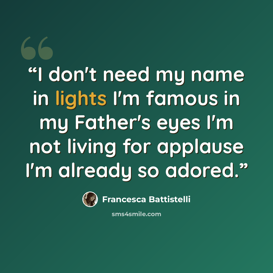 “I don't need my name in lights I'm famous in my Father's eyes I'm not living for applause I'm already so adored.” quote by Francesca Battistelli