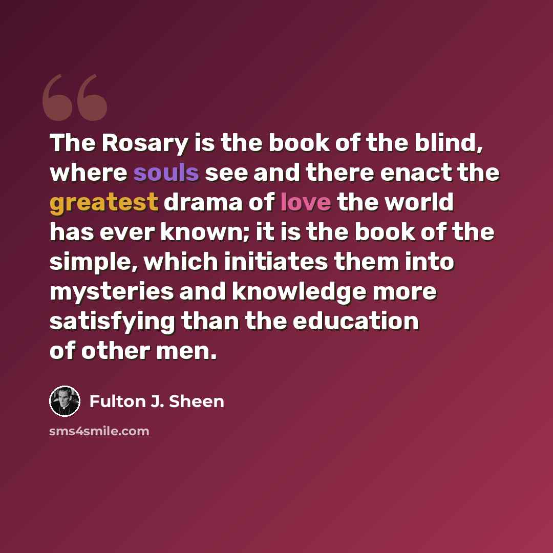 “The Rosary is the book of the blind, where souls see and there enact the greatest drama of love the world has ever known; it is the book of the simple, which initiates them into mysteries and knowledge more satisfying than the education of other men.” quote by Fulton J. Sheen