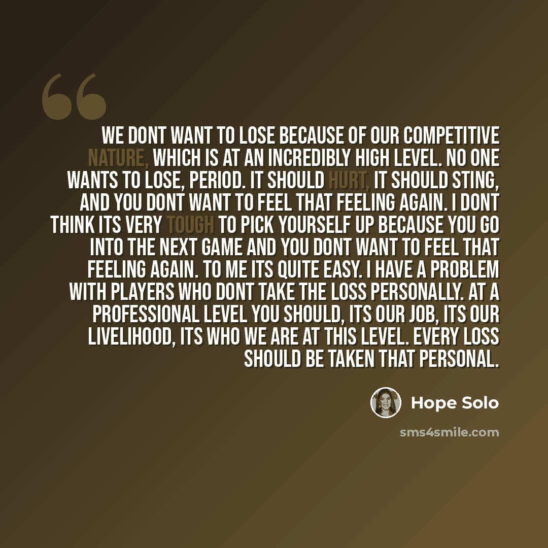 “We dont want to lose because of our competitive nature, which is at an incredibly high level. No one wants to lose, period. It should hurt, it should sting, and you dont want to feel that feeling again. I dont think its very tough to pick yourself up because you go into the next game and you dont…” quote by Hope Solo