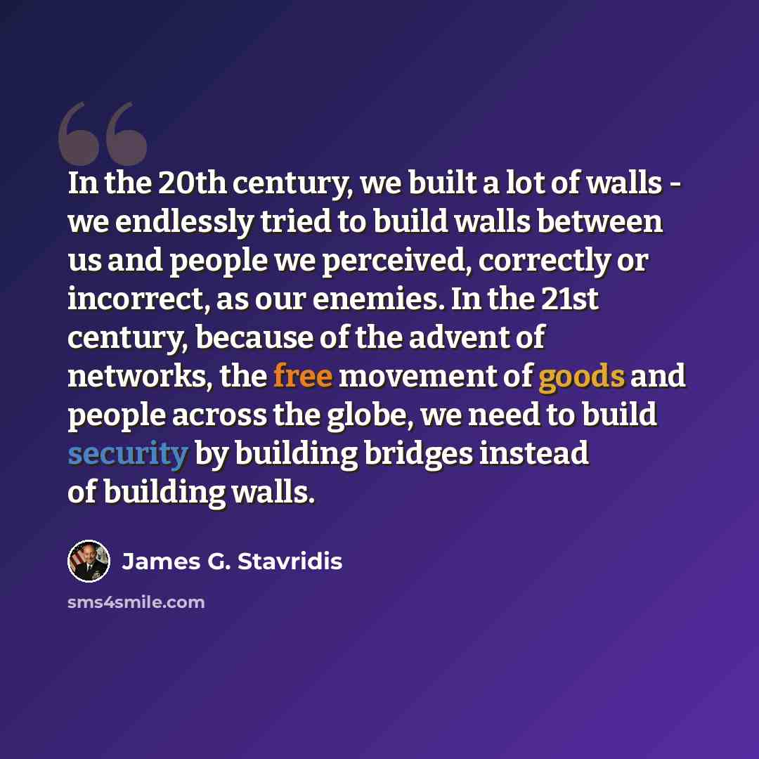 “In the 20th century, we built a lot of walls - we endlessly tried to build walls between us and people we perceived, correctly or incorrect, as our enemies. In the 21st century, because of the advent of networks, the free movement of goods and people across the globe, we need to build security by…” quote by James G. Stavridis