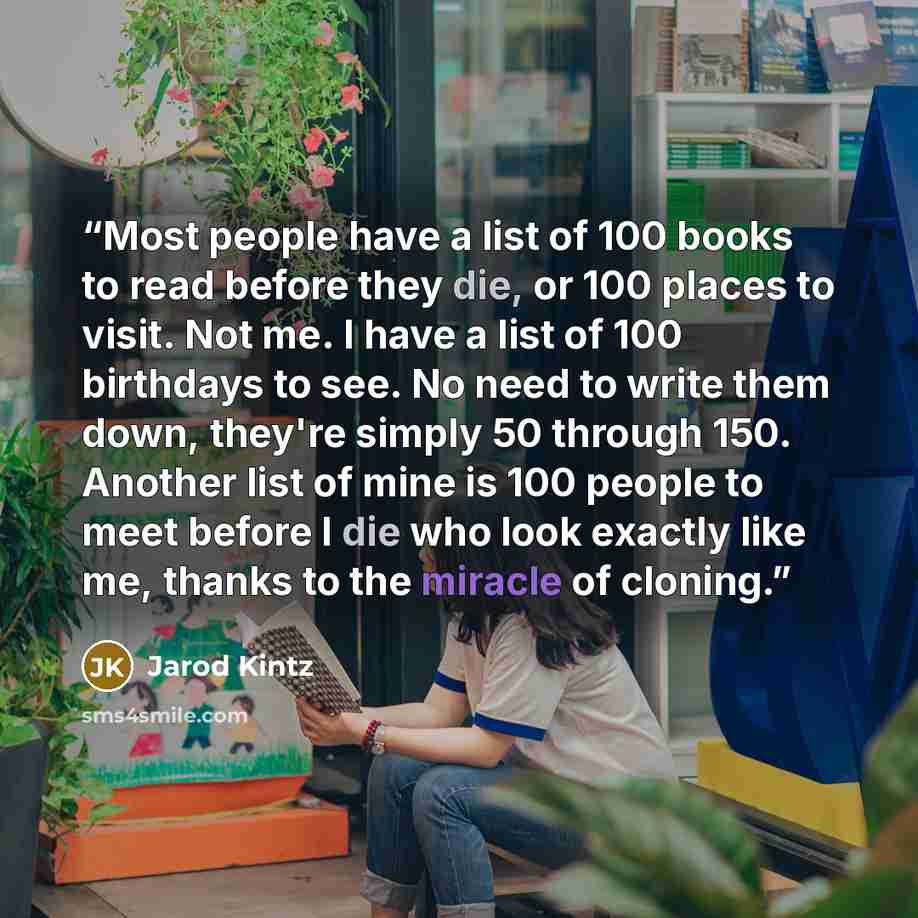 “Most people have a list of 100 books to read before they die, or 100 places to visit. Not me. I have a list of 100 birthdays to see. No need to write them down, they're simply 50 through 150. Another list of mine is 100 people to meet before I die who look exactly like me, thanks to the miracle of…” quote by Jarod Kintz