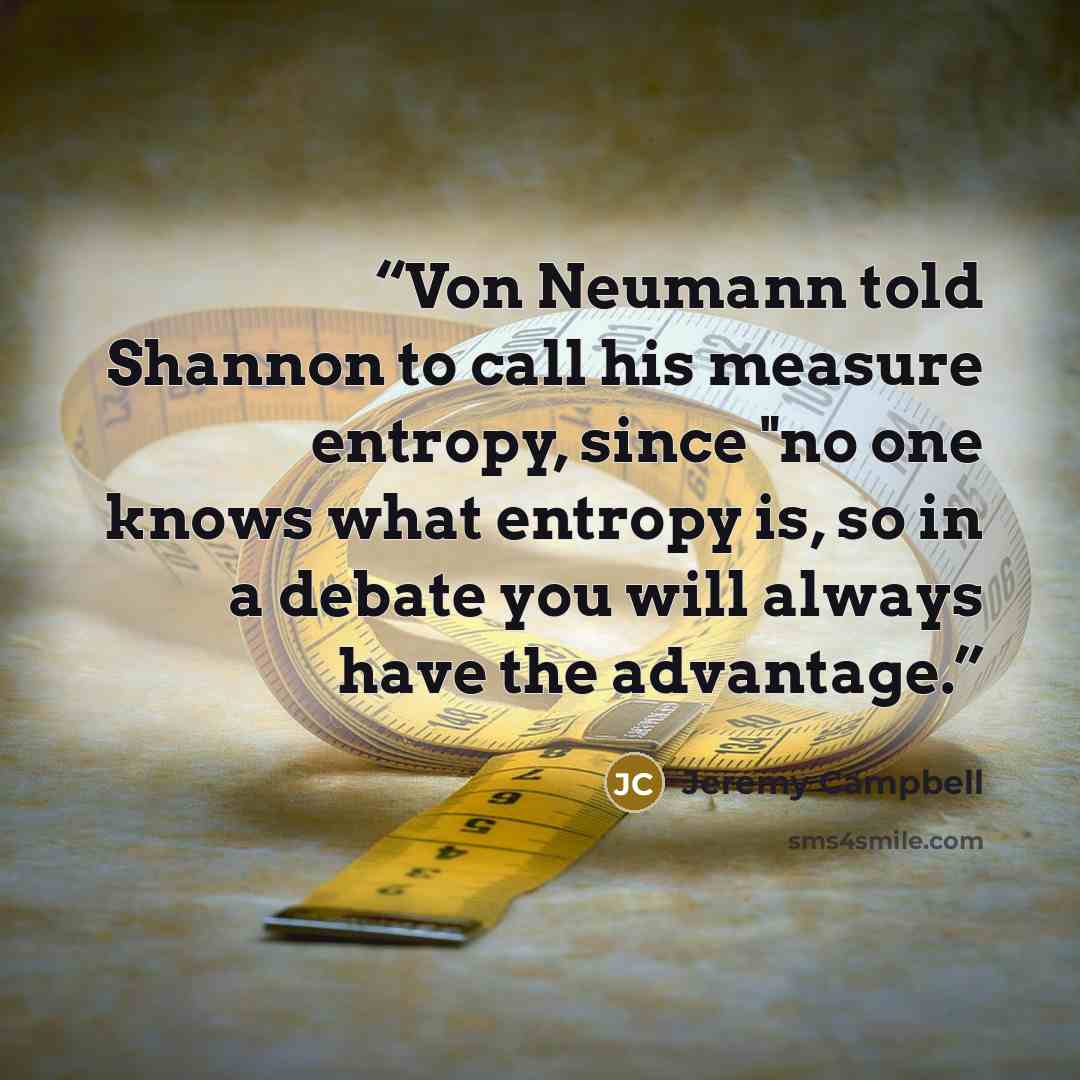 “Von Neumann told Shannon to call his measure entropy, since "no one knows what entropy is, so in a debate you will always have the advantage.” quote by Jeremy Campbell