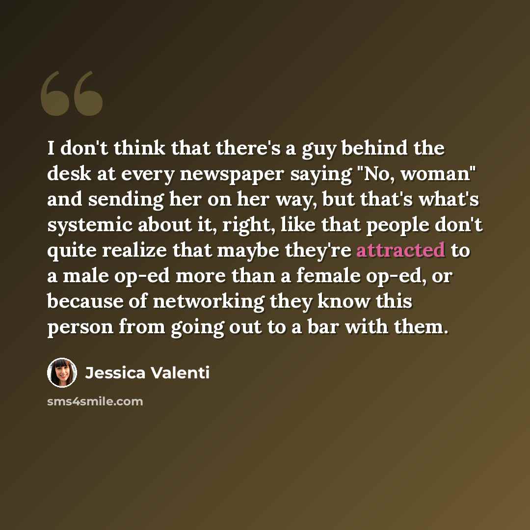 “I don't think that there's a guy behind the desk at every newspaper saying "No, woman" and sending her on her way, but that's what's systemic about it, right, like that people don't quite realize that maybe they're attracted to a male op-ed more than a female op-ed, or because of networking they…” quote by Jessica Valenti