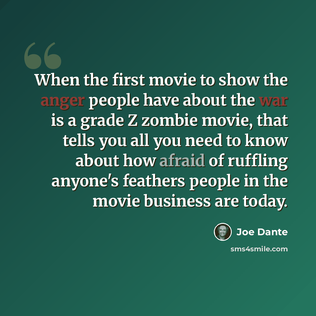“When the first movie to show the anger people have about the war is a grade Z zombie movie, that tells you all you need to know about how afraid of ruffling anyone's feathers people in the movie business are today.” quote by Joe Dante