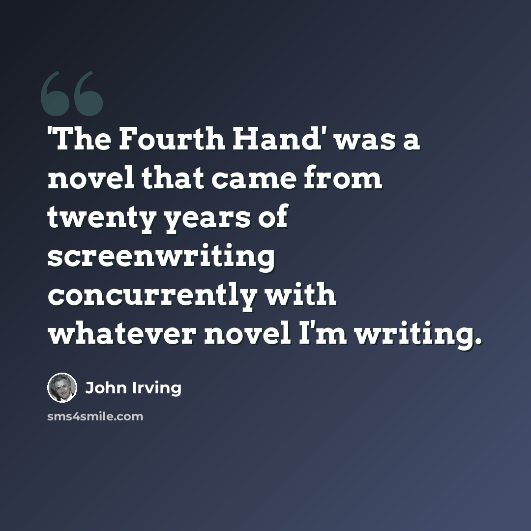 “'The Fourth Hand' was a novel that came from twenty years of screenwriting concurrently with whatever novel I'm writing.” quote by John Irving