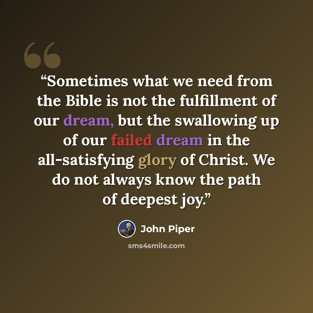 “Sometimes what we need from the Bible is not the fulfillment of our dream, but the swallowing up of our failed dream in the all-satisfying glory of Christ. We do not always know the path of deepest joy.” quote by John Piper