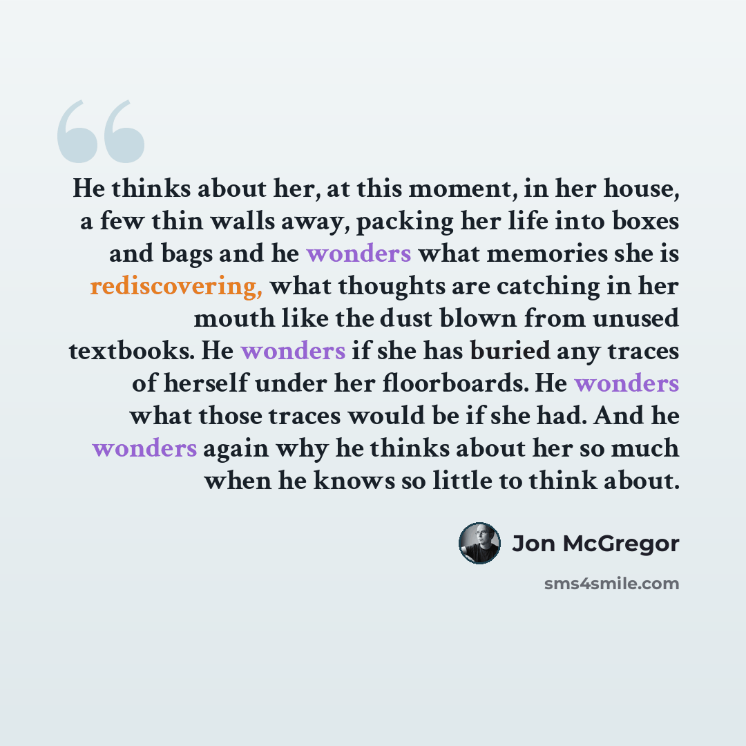 “He thinks about her, at this moment, in her house, a few thin walls away, packing her life into boxes and bags and he wonders what memories she is rediscovering, what thoughts are catching in her mouth like the dust blown from unused textbooks. He wonders if she has buried any traces of herself…” quote by Jon McGregor
