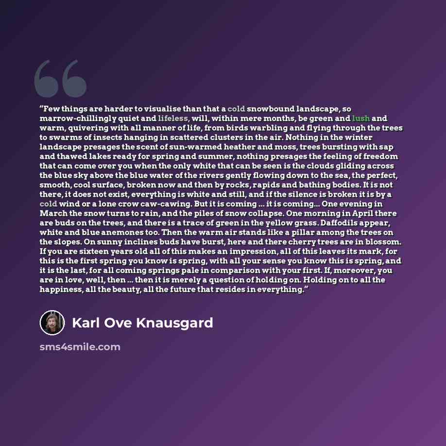 “Few things are harder to visualise than that a cold snowbound landscape, so marrow-chillingly quiet and lifeless, will, within mere months, be green and lush and warm, quivering with all manner of life, from birds warbling and flying through the trees to swarms of insects hanging in scattered…” quote by Karl Ove Knausgård