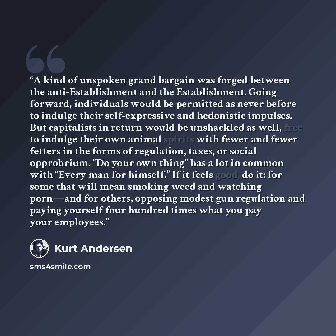 “A kind of unspoken grand bargain was forged between the anti-Establishment and the Establishment. Going forward, individuals would be permitted as never before to indulge their self-expressive and hedonistic impulses. But capitalists in return would be unshackled as well, free to indulge their own…” quote by Kurt Andersen