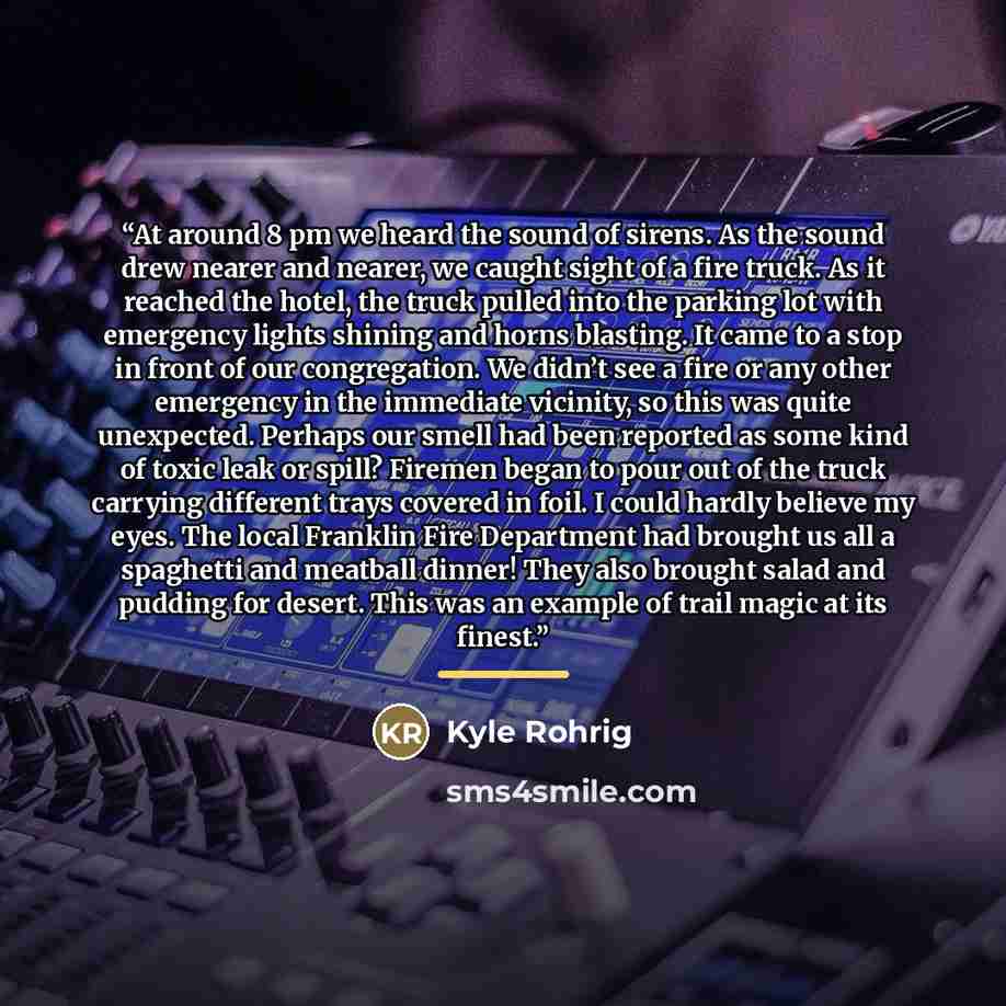 “At around 8 pm we heard the sound of sirens. As the sound drew nearer and nearer, we caught sight of a fire truck. As it reached the hotel, the truck pulled into the parking lot with emergency lights shining and horns blasting. It came to a stop in front of our congregation. We didn’t see a fire…” quote by Kyle Rohrig