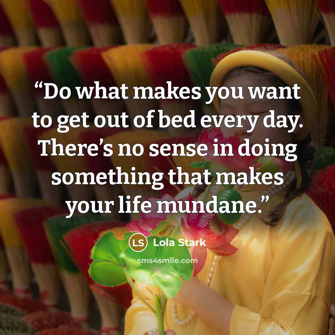 “Do what makes you want to get out of bed every day. There’s no sense in doing something that makes your life mundane.” quote by Lola Stark