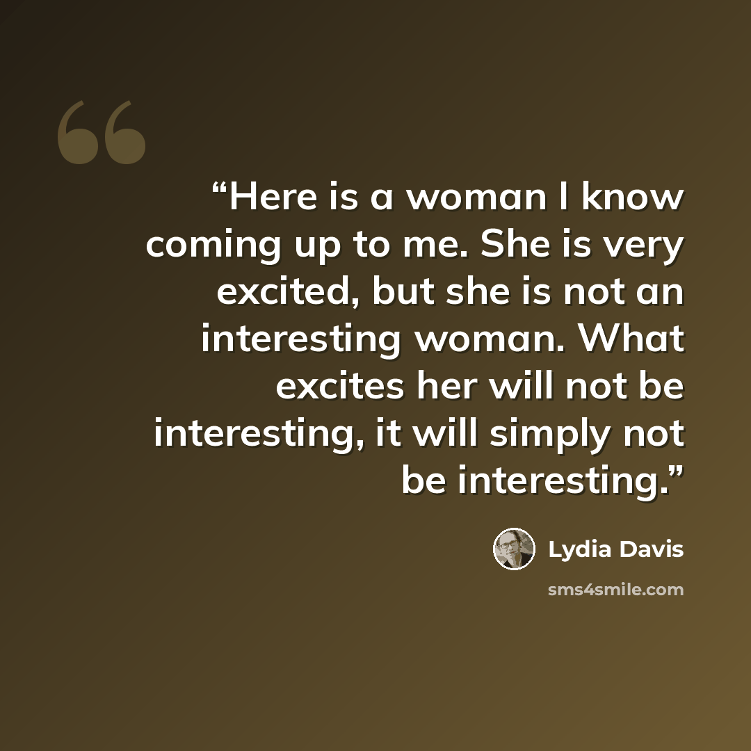“Here is a woman I know coming up to me. She is very excited, but she is not an interesting woman. What excites her will not be interesting, it will simply not be interesting.” quote by Lydia Davis