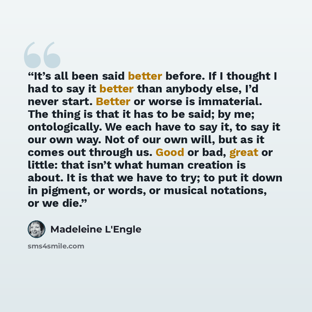 “It’s all been said better before. If I thought I had to say it better than anybody else, I’d never start. Better or worse is immaterial. The thing is that it has to be said; by me; ontologically. We each have to say it, to say it our own way. Not of our own will, but as it comes out through us…” quote by Madeleine L'Engle