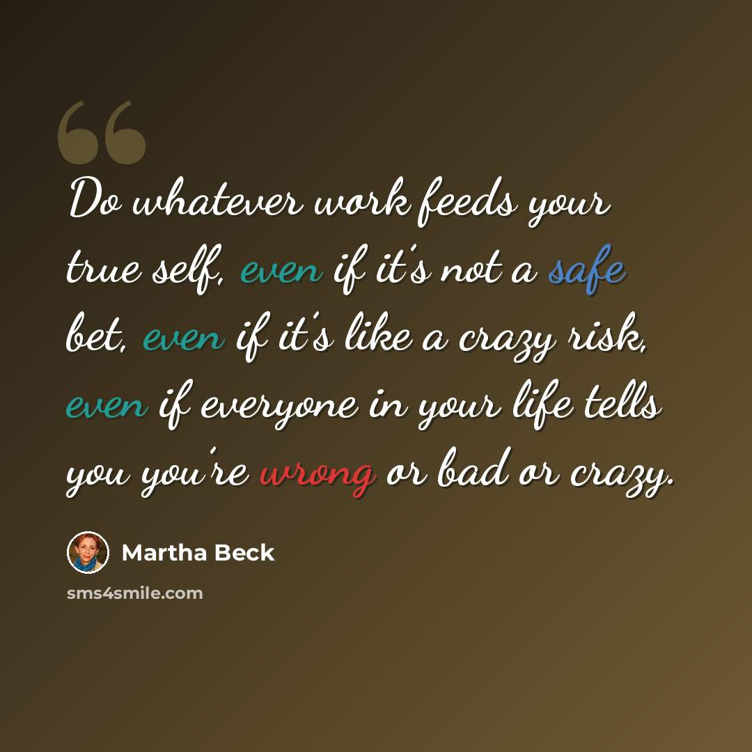 “Do whatever work feeds your true self, even if it’s not a safe bet, even if it’s like a crazy risk, even if everyone in your life tells you you’re wrong or bad or crazy.” quote by Martha Beck