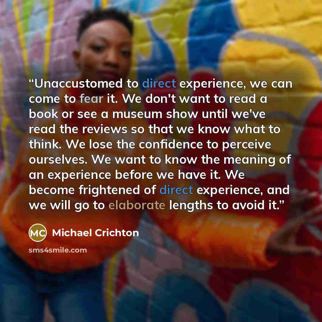 “Unaccustomed to direct experience, we can come to fear it. We don't want to read a book or see a museum show until we've read the reviews so that we know what to think. We lose the confidence to perceive ourselves. We want to know the meaning of an experience before we have it. We become…” quote by Michael Crichton