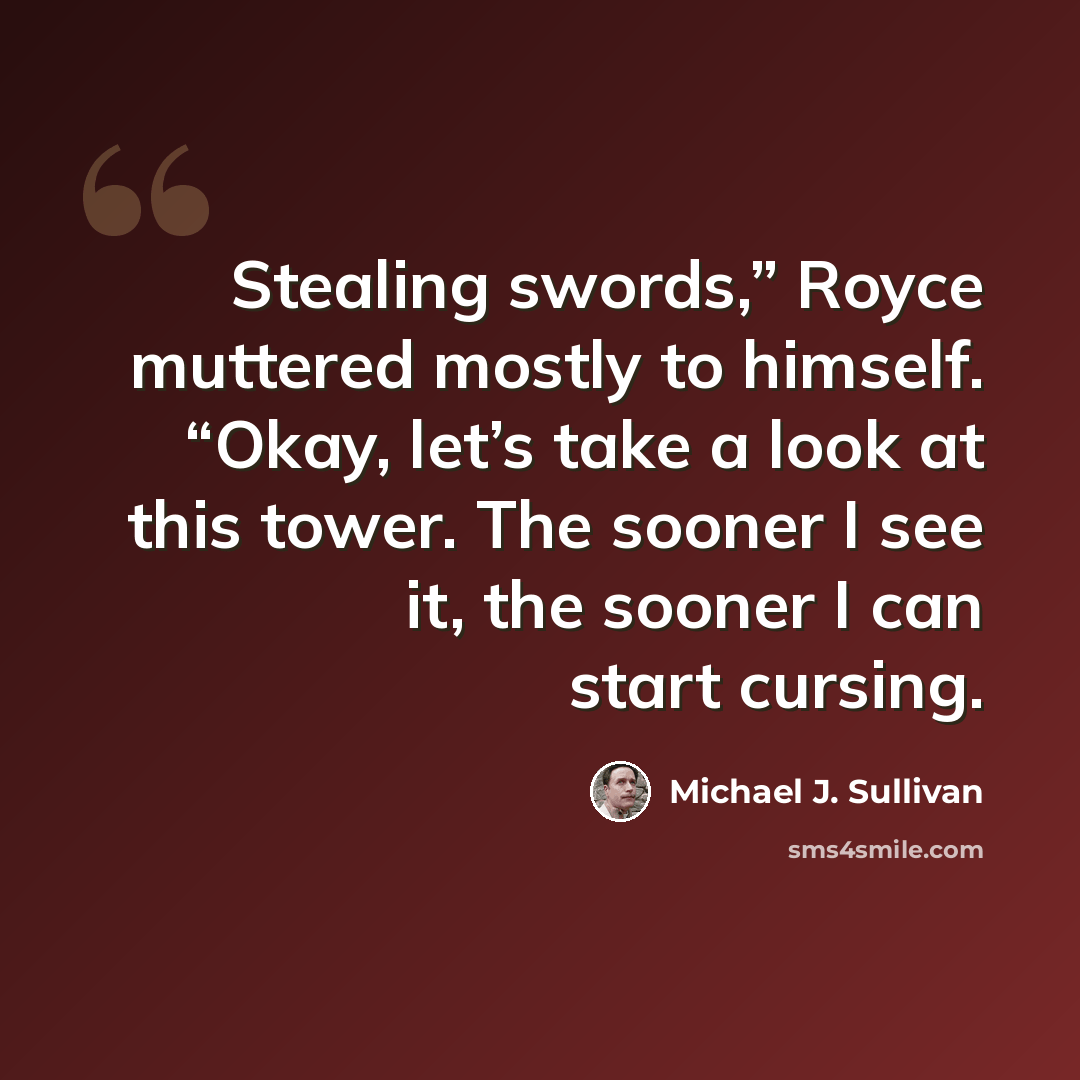 “Stealing swords,” Royce muttered mostly to himself. “Okay, let’s take a look at this tower. The sooner I see it, the sooner I can start cursing.” quote by Michael J. Sullivan