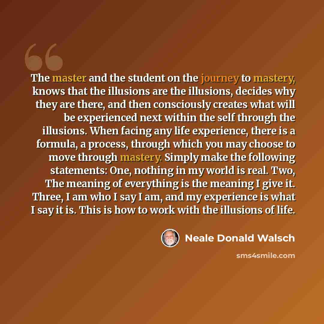 “The master and the student on the journey to mastery, knows that the illusions are the illusions, decides why they are there, and then consciously creates what will be experienced next within the self through the illusions. When facing any life experience, there is a formula, a process, through…” quote by Neale Donald Walsch