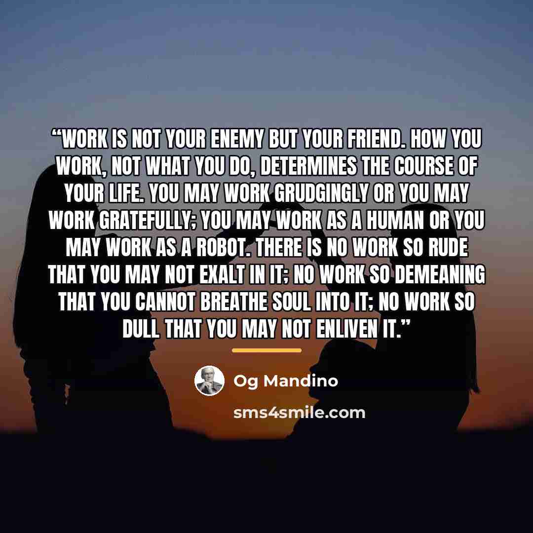 “Work is not your enemy but your friend. How you work, not what you do, determines the course of your life. You may work grudgingly or you may work gratefully; you may work as a human or you may work as a robot. There is no work so rude that you may not exalt in it; no work so demeaning that you…” quote by Og Mandino