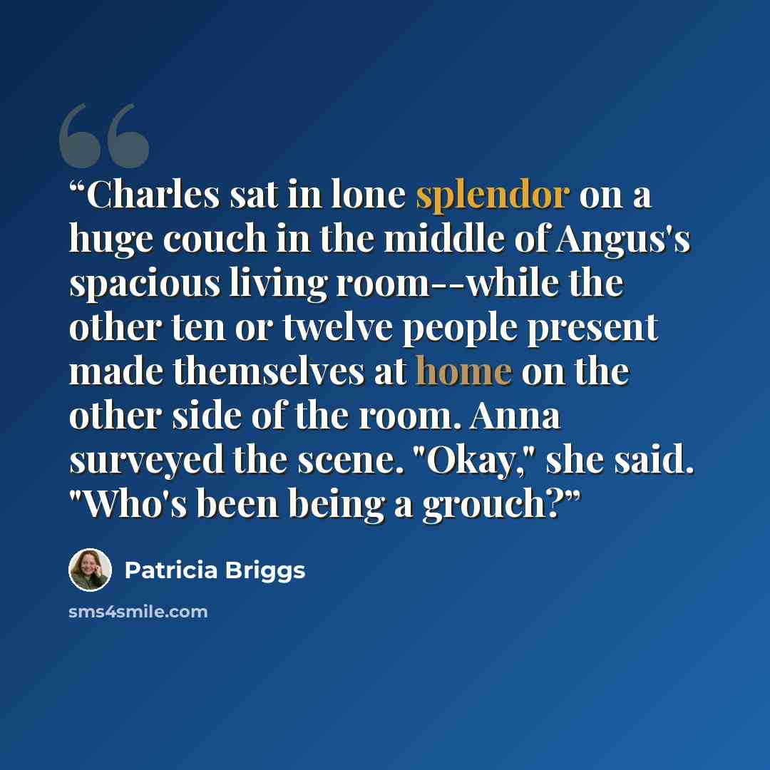 “Charles sat in lone splendor on a huge couch in the middle of Angus's spacious living room--while the other ten or twelve people present made themselves at home on the other side of the room. Anna surveyed the scene. "Okay," she said. "Who's been being a grouch?” quote by Patricia Briggs