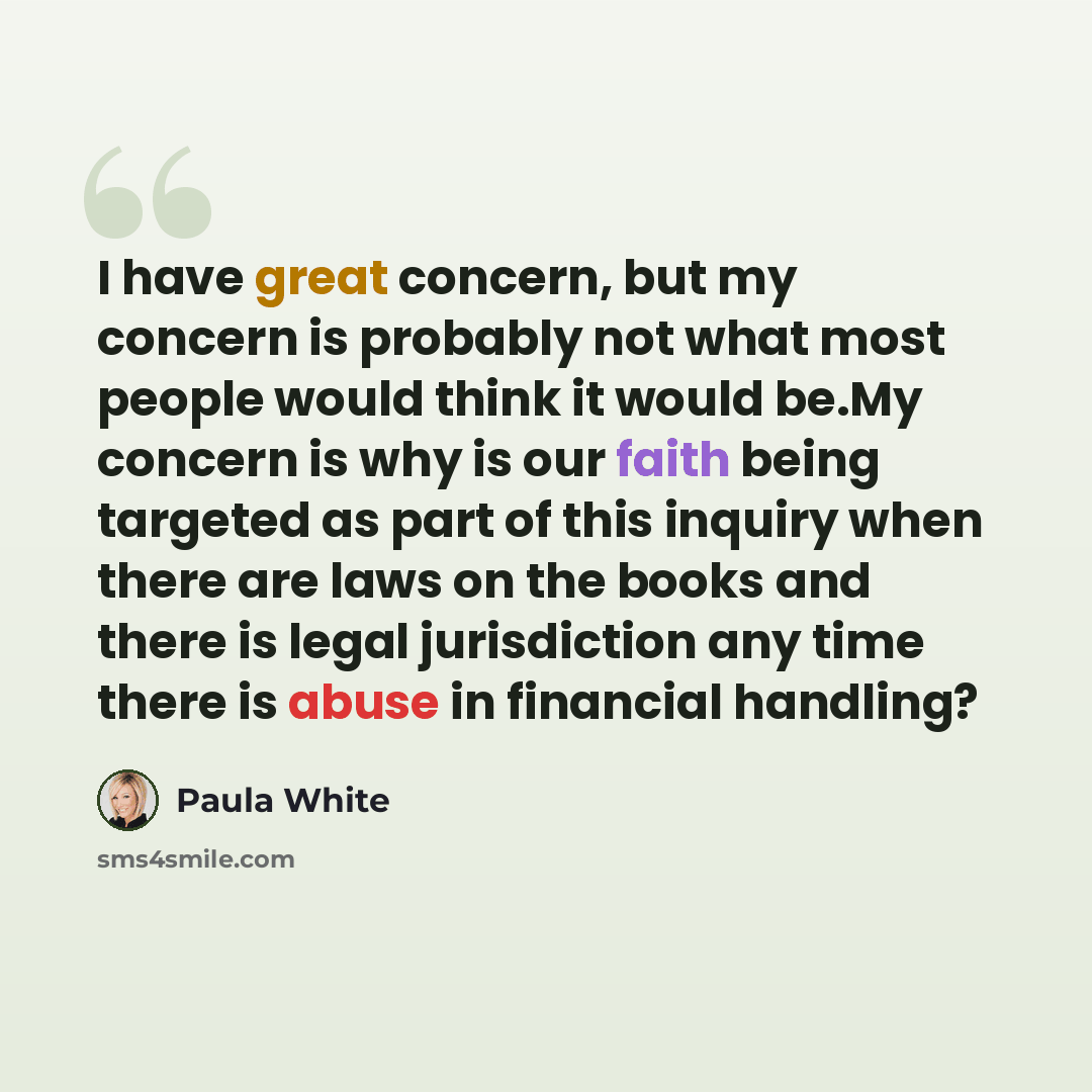 “I have great concern, but my concern is probably not what most people would think it would be.My concern is why is our faith being targeted as part of this inquiry when there are laws on the books and there is legal jurisdiction any time there is abuse in financial handling?” quote by Paula White