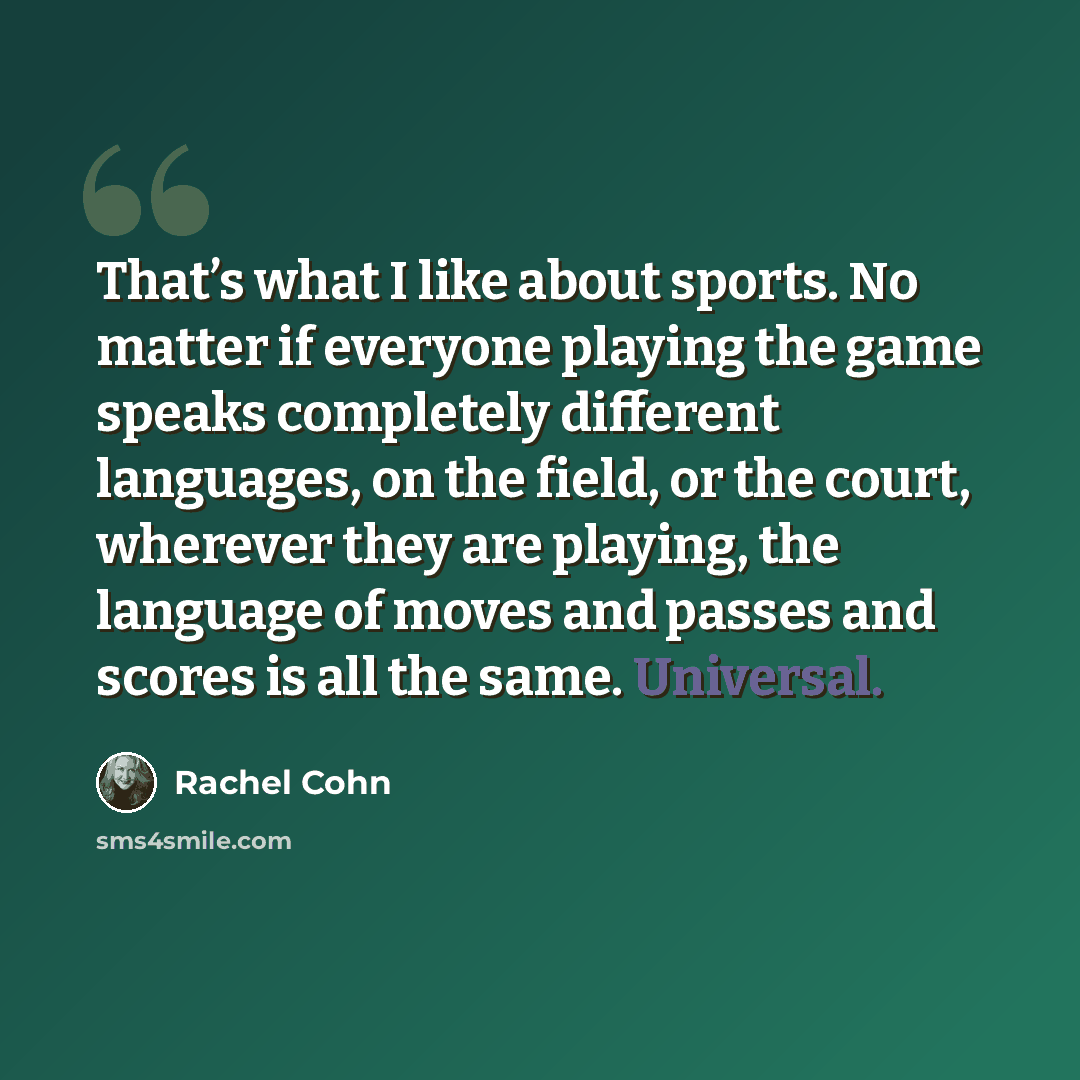 “That’s what I like about sports. No matter if everyone playing the game speaks completely different languages, on the field, or the court, wherever they are playing, the language of moves and passes and scores is all the same. Universal.” quote by Rachel Cohn
