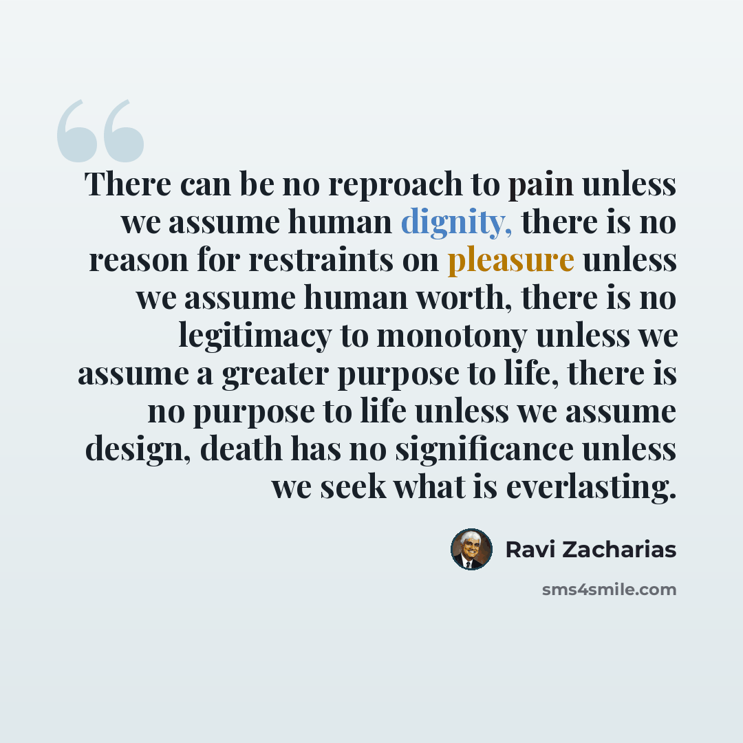 “There can be no reproach to pain unless we assume human dignity, there is no reason for restraints on pleasure unless we assume human worth, there is no legitimacy to monotony unless we assume a greater purpose to life, there is no purpose to life unless we assume design, death has no significance…” quote by Ravi Zacharias