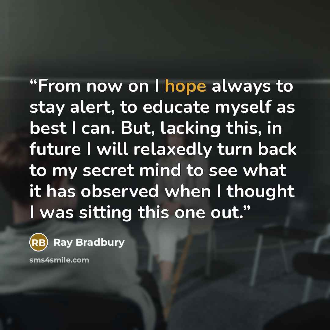 “From now on I hope always to stay alert, to educate myself as best I can. But, lacking this, in future I will relaxedly turn back to my secret mind to see what it has observed when I thought I was sitting this one out.” quote by Ray Bradbury