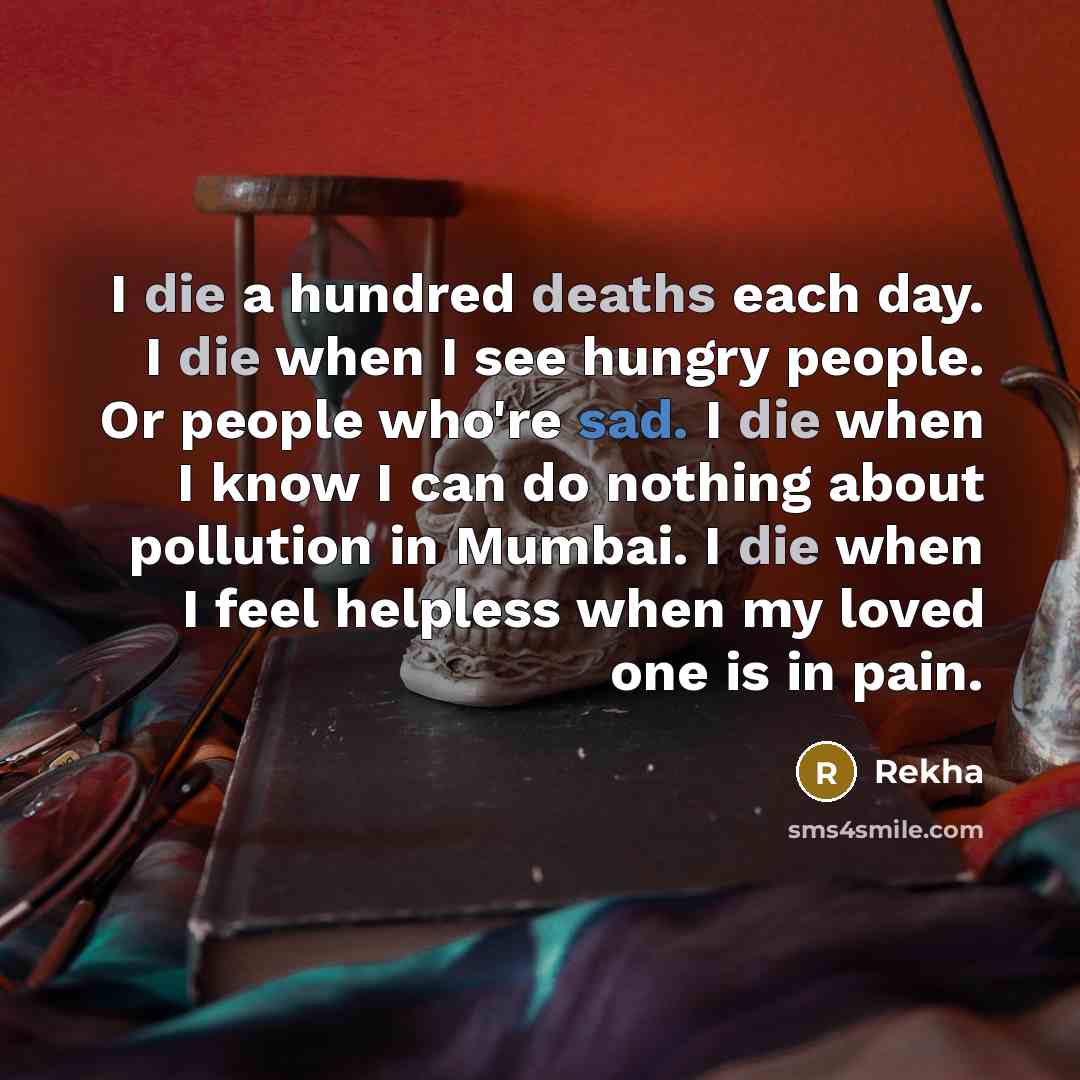 “I die a hundred deaths each day. I die when I see hungry people. Or people who're sad. I die when I know I can do nothing about pollution in Mumbai. I die when I feel helpless when my loved one is in pain.” quote by Rekha