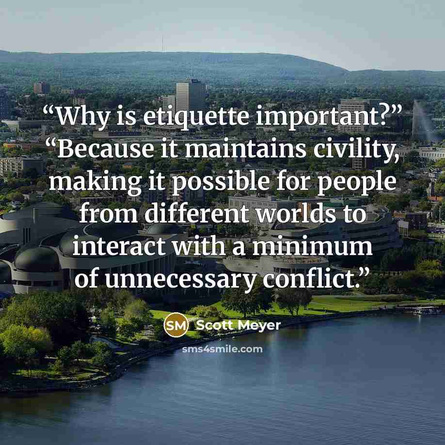 “Why is etiquette important?” “Because it maintains civility, making it possible for people from different worlds to interact with a minimum of unnecessary conflict.” quote by Scott Meyer