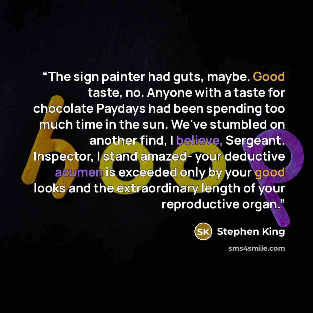 “The sign painter had guts, maybe. Good taste, no. Anyone with a taste for chocolate Paydays had been spending too much time in the sun. We've stumbled on another find, I believe, Sergeant. Inspector, I stand amazed- your deductive acumen is exceeded only by your good looks and the extraordinary…” quote by Stephen King
