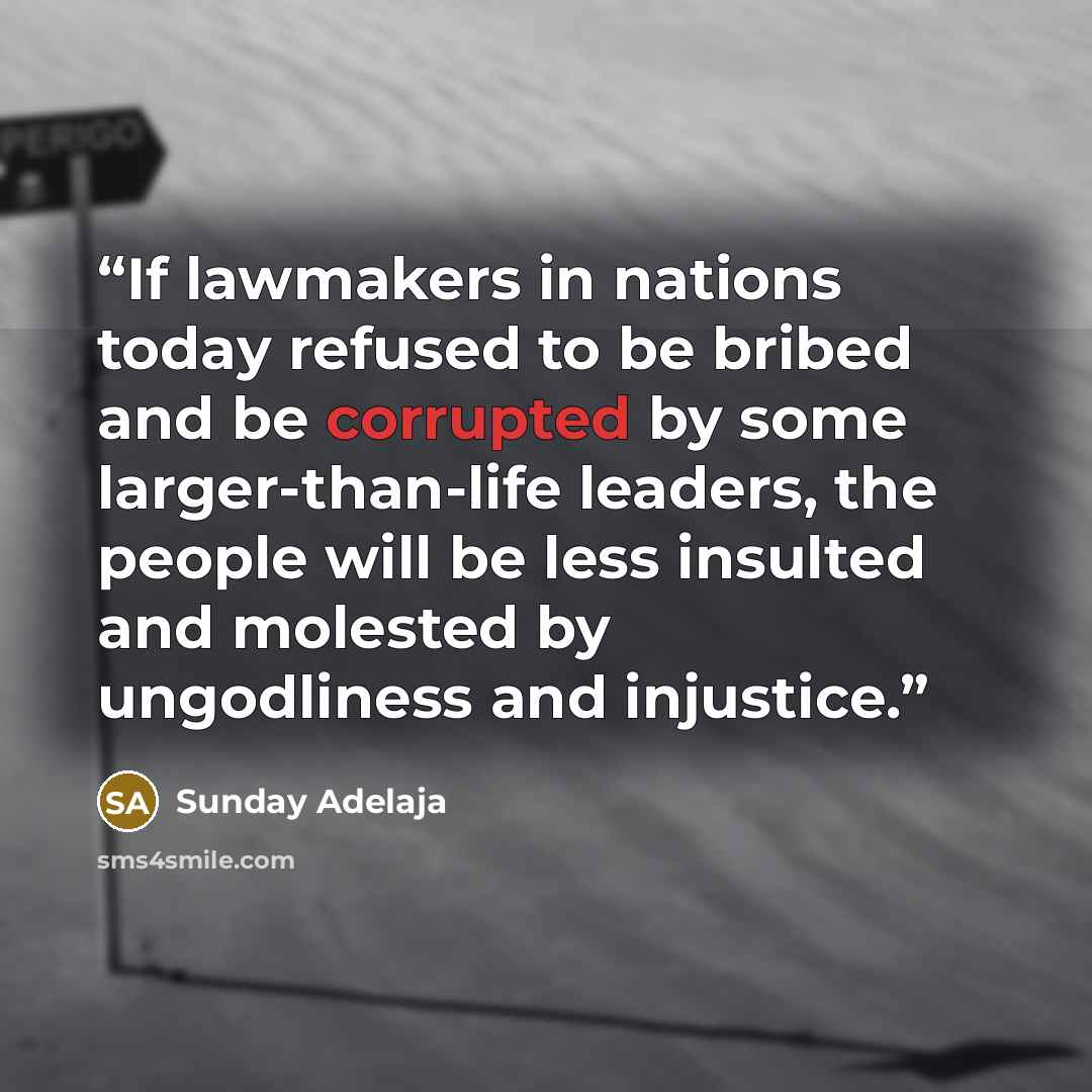 “If lawmakers in nations today refused to be bribed and be corrupted by some larger-than-life leaders, the people will be less insulted and molested by ungodliness and injustice.” quote by Sunday Adelaja