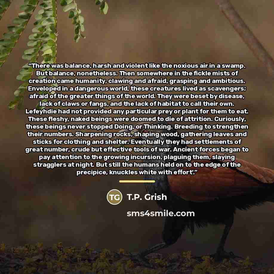“There was balance, harsh and violent like the noxious air in a swamp. But balance, nonetheless. Then somewhere in the fickle mists of creation came humanity, clawing and afraid, grasping and ambitious. Enveloped in a dangerous world, these creatures lived as scavengers; afraid of the greater…” quote by T.P. Grish