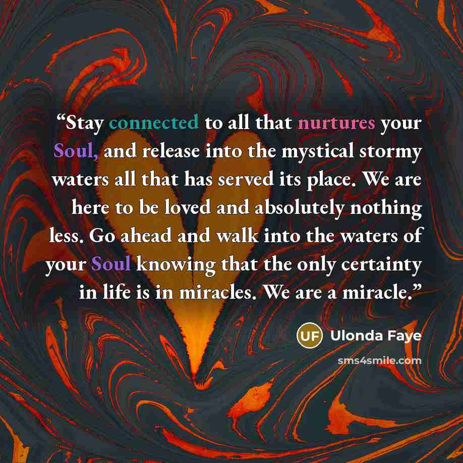 “Stay connected to all that nurtures your Soul, and release into the mystical stormy waters all that has served its place. We are here to be loved and absolutely nothing less. Go ahead and walk into the waters of your Soul knowing that the only certainty in life is in miracles. We are a miracle.” quote by Ulonda Faye