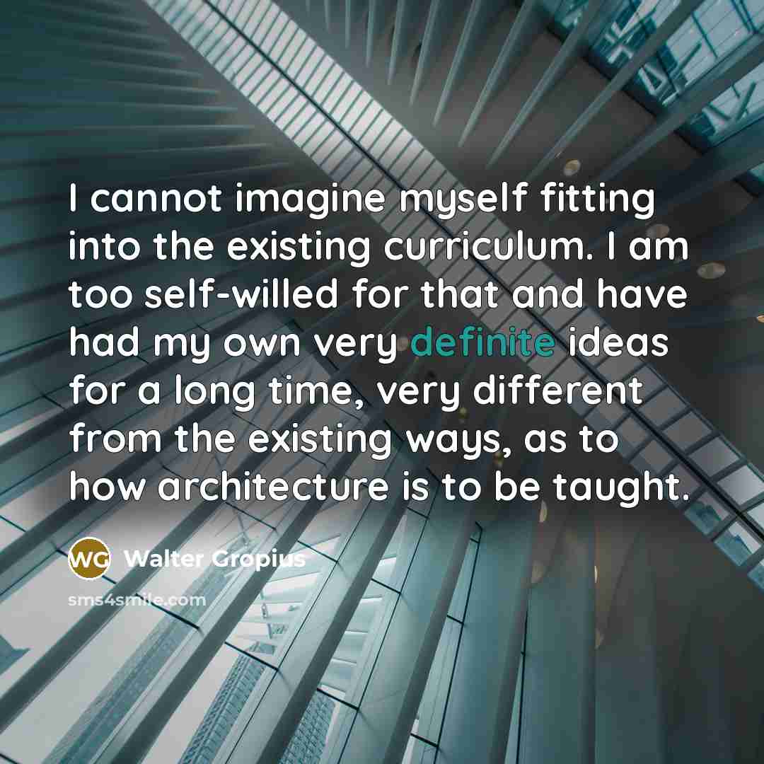 “I cannot imagine myself fitting into the existing curriculum. I am too self-willed for that and have had my own very definite ideas for a long time, very different from the existing ways, as to how architecture is to be taught.” quote by Walter Gropius