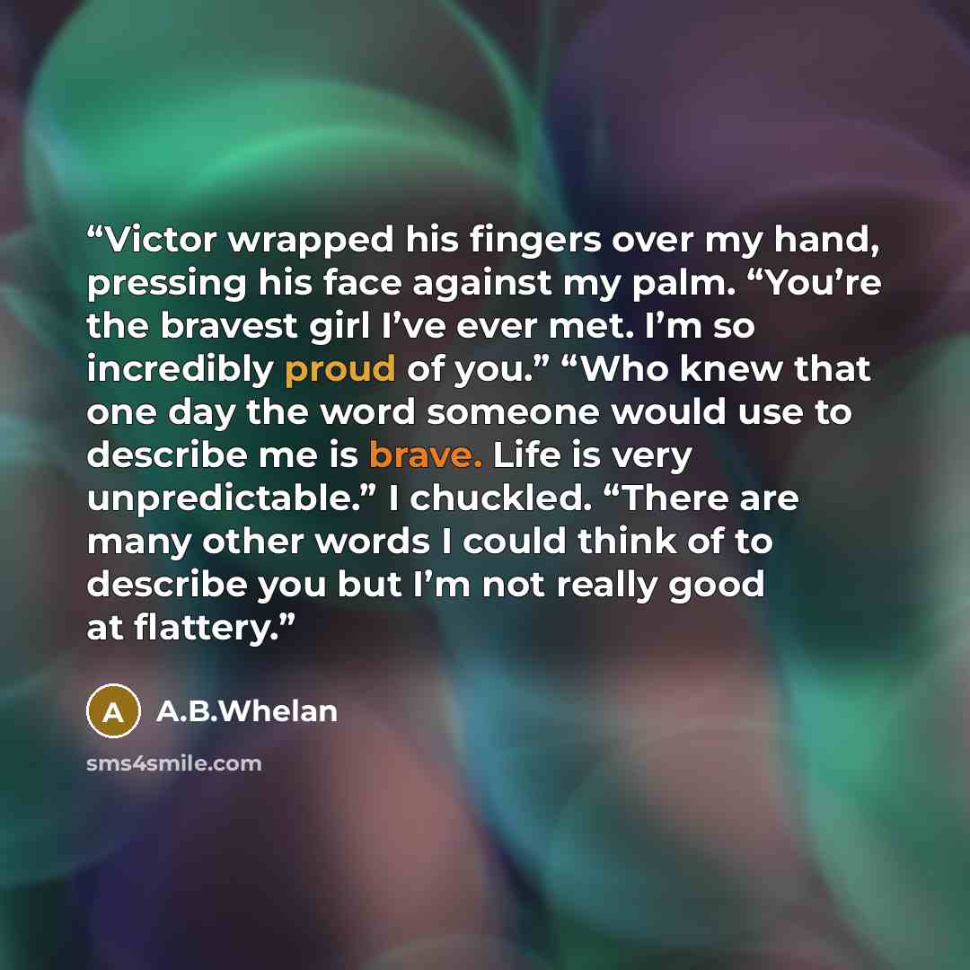“Victor wrapped his fingers over my hand, pressing his face against my palm. “You’re the bravest girl I’ve ever met. I’m so incredibly proud of you.” “Who knew that one day the word someone would use to describe me is brave. Life is very unpredictable.” I chuckled. “There are many other words I…” quote by A.B.Whelan