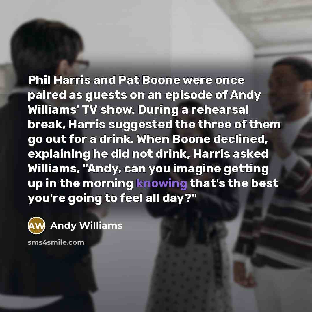 “Phil Harris and Pat Boone were once paired as guests on an episode of Andy Williams' TV show. During a rehearsal break, Harris suggested the three of them go out for a drink. When Boone declined, explaining he did not drink, Harris asked Williams, "Andy, can you imagine getting up in the morning…” quote by Andy Williams