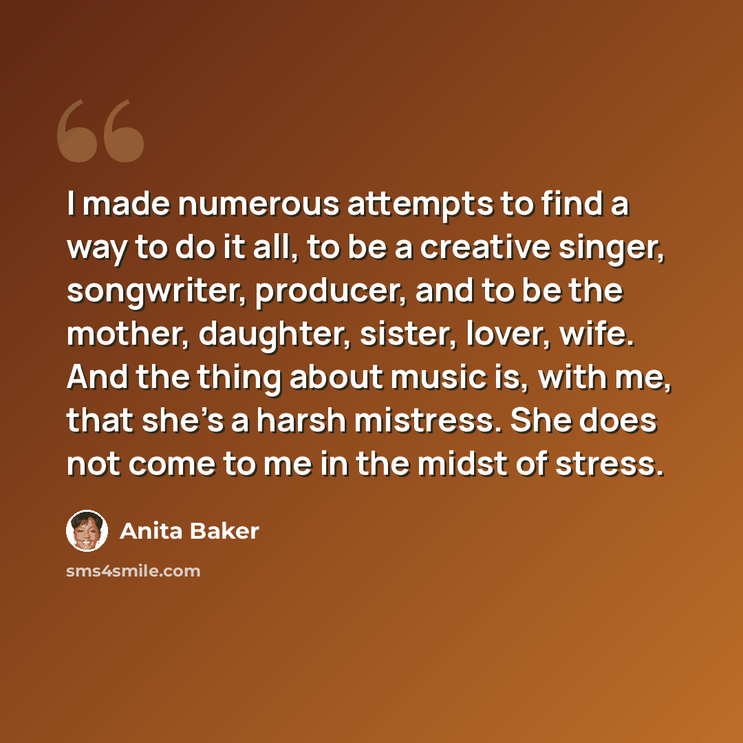 “I made numerous attempts to find a way to do it all, to be a creative singer, songwriter, producer, and to be the mother, daughter, sister, lover, wife. And the thing about music is, with me, that she's a harsh mistress. She does not come to me in the midst of stress.” quote by Anita Baker
