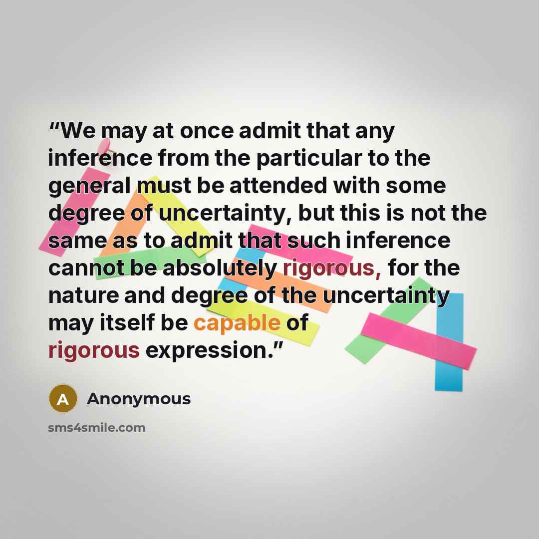 “We may at once admit that any inference from the particular to the general must be attended with some degree of uncertainty, but this is not the same as to admit that such inference cannot be absolutely rigorous, for the nature and degree of the uncertainty may itself be capable of rigorous…” quote by Anonymous