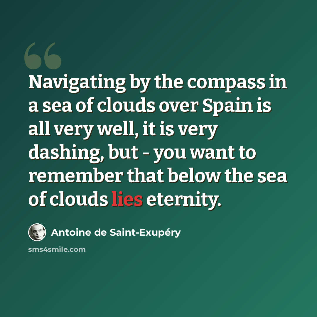 “Navigating by the compass in a sea of clouds over Spain is all very well, it is very dashing, but - you want to remember that below the sea of clouds lies eternity.” quote by Antoine de Saint-Exupery