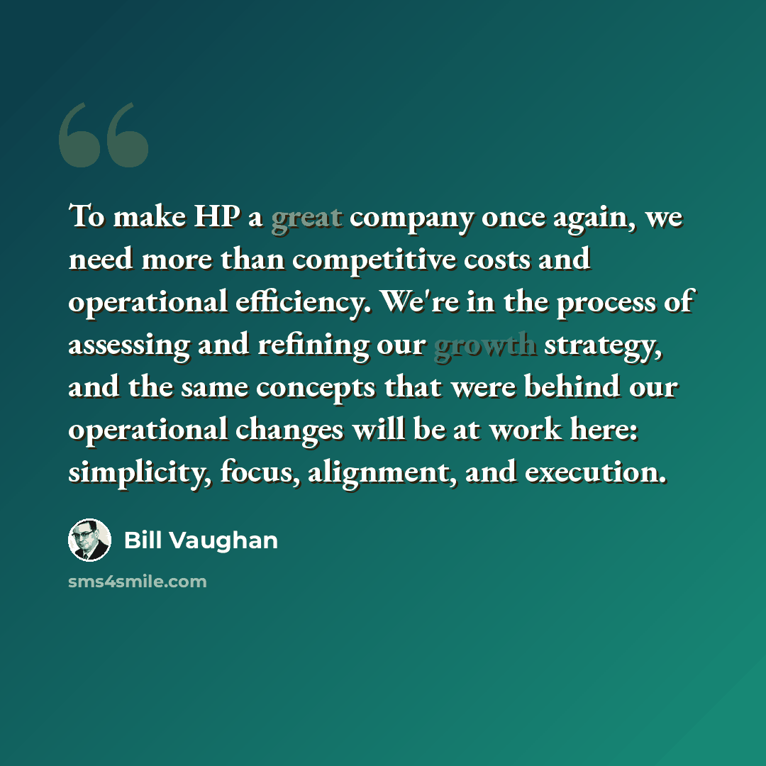 “To make HP a great company once again, we need more than competitive costs and operational efficiency. We're in the process of assessing and refining our growth strategy, and the same concepts that were behind our operational changes will be at work here: simplicity, focus, alignment, and execution.” quote by Bill Vaughan