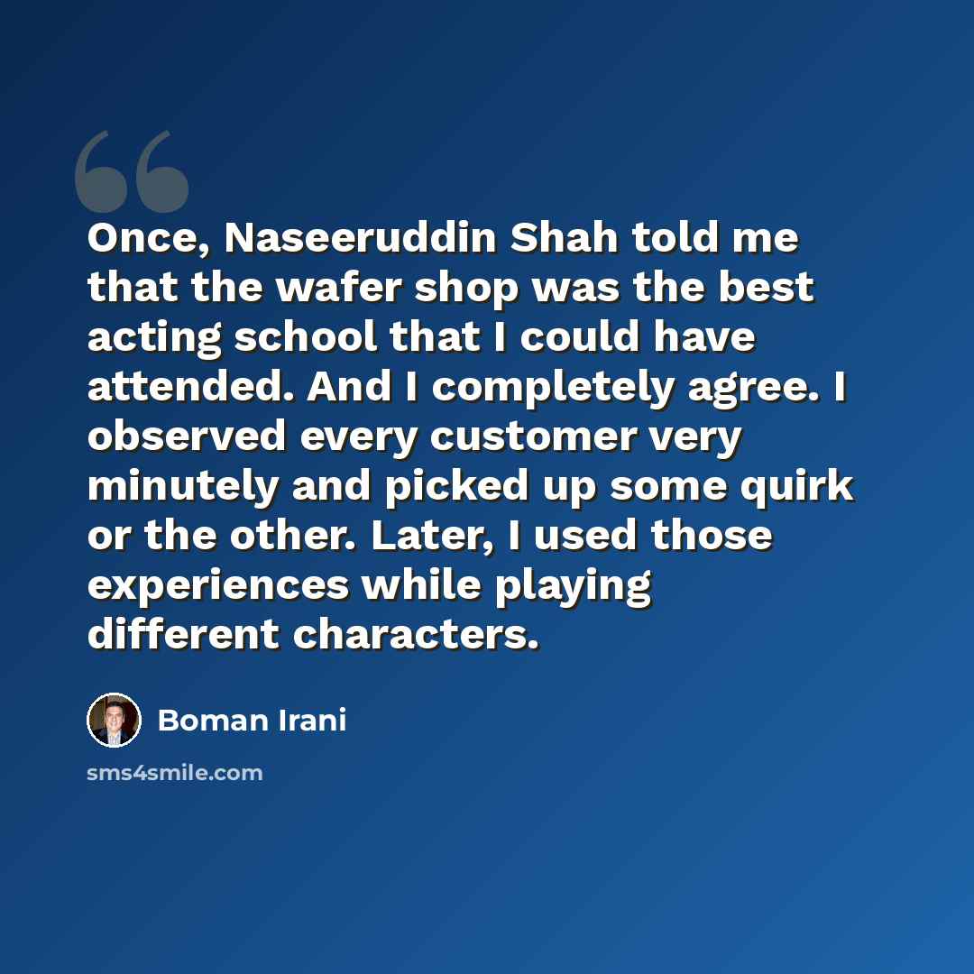 “Once, Naseeruddin Shah told me that the wafer shop was the best acting school that I could have attended. And I completely agree. I observed every customer very minutely and picked up some quirk or the other. Later, I used those experiences while playing different characters.” quote by Boman Irani