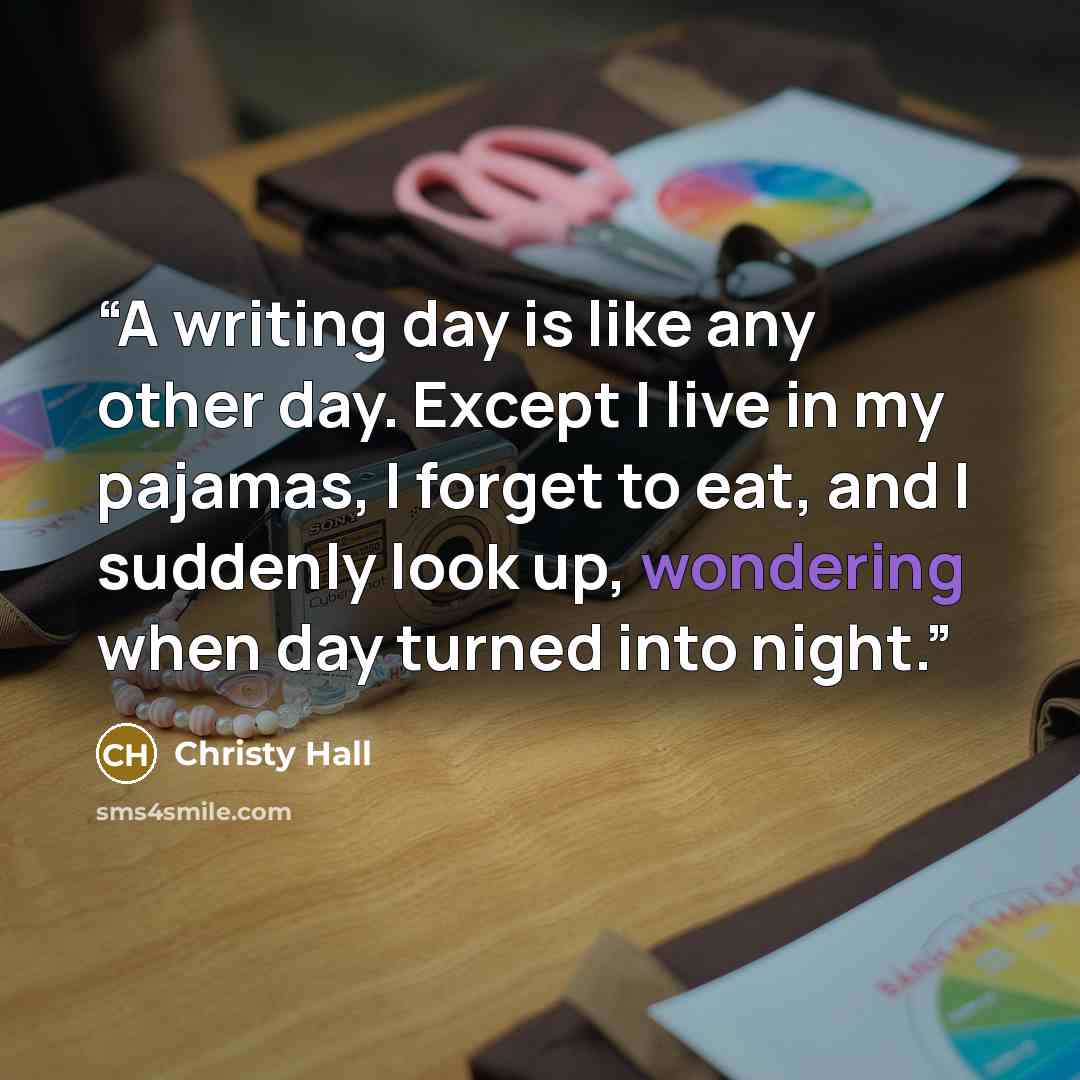 “A writing day is like any other day. Except I live in my pajamas, I forget to eat, and I suddenly look up, wondering when day turned into night.” quote by Christy Hall
