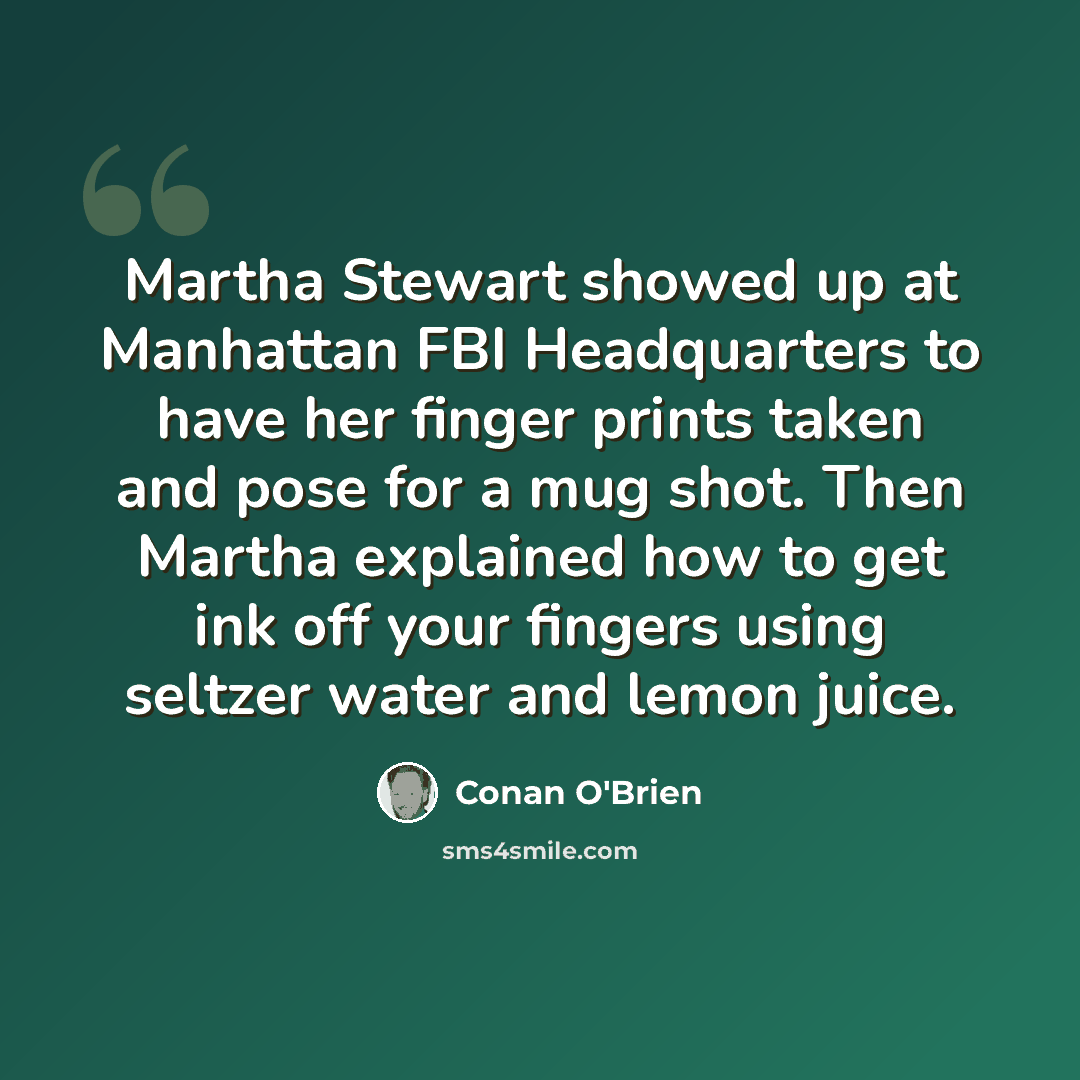 “Martha Stewart showed up at Manhattan FBI Headquarters to have her finger prints taken and pose for a mug shot. Then Martha explained how to get ink off your fingers using seltzer water and lemon juice.” quote by Conan O'Brien