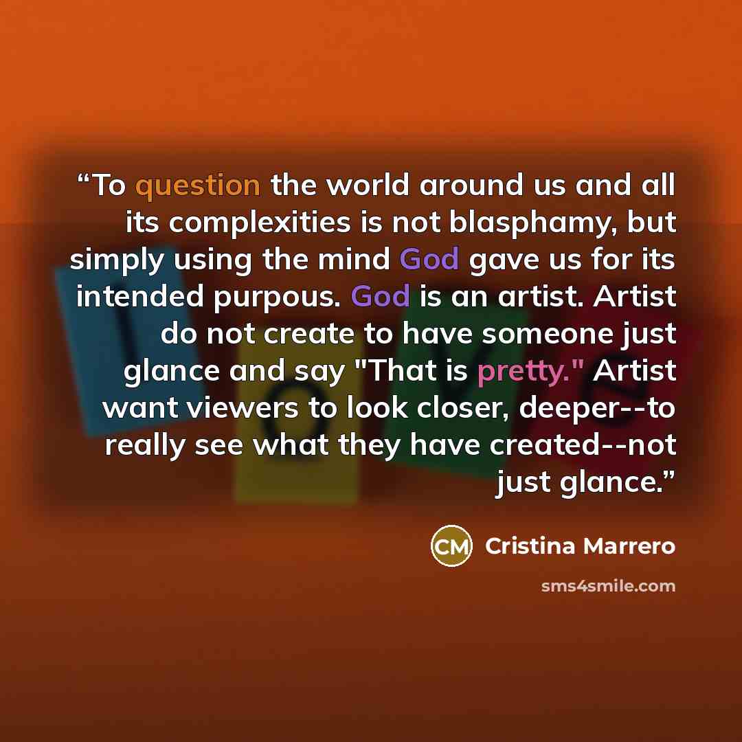 “To question the world around us and all its complexities is not blasphamy, but simply using the mind God gave us for its intended purpous. God is an artist. Artist do not create to have someone just glance and say "That is pretty." Artist want viewers to look closer, deeper--to really see what…” quote by Cristina Marrero