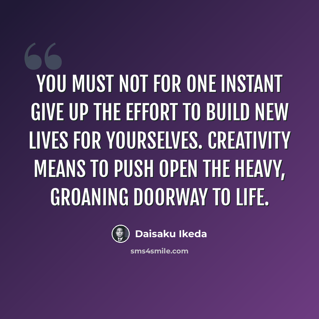 “You must not for one instant give up the effort to build new lives for yourselves. Creativity means to push open the heavy, groaning doorway to life.” quote by Daisaku Ikeda