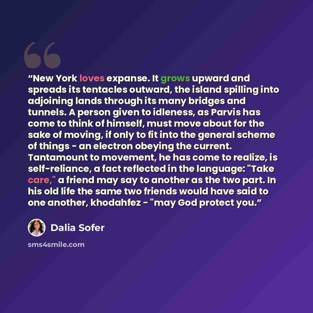 “New York loves expanse. It grows upward and spreads its tentacles outward, the island spilling into adjoining lands through its many bridges and tunnels. A person given to idleness, as Parvis has come to think of himself, must move about for the sake of moving, if only to fit into the general…” quote by Dalia Sofer