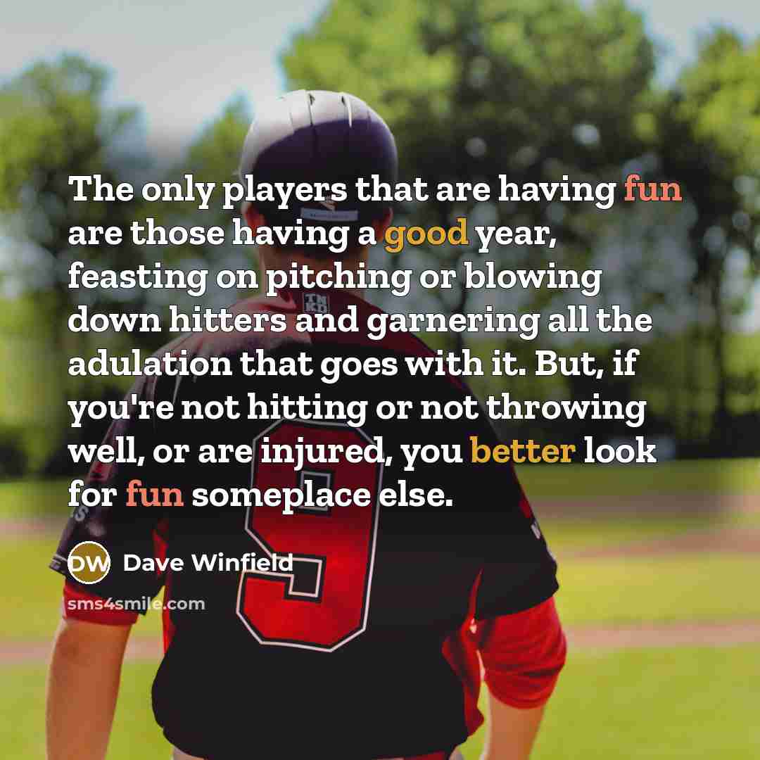 “The only players that are having fun are those having a good year, feasting on pitching or blowing down hitters and garnering all the adulation that goes with it. But, if you're not hitting or not throwing well, or are injured, you better look for fun someplace else.” quote by Dave Winfield