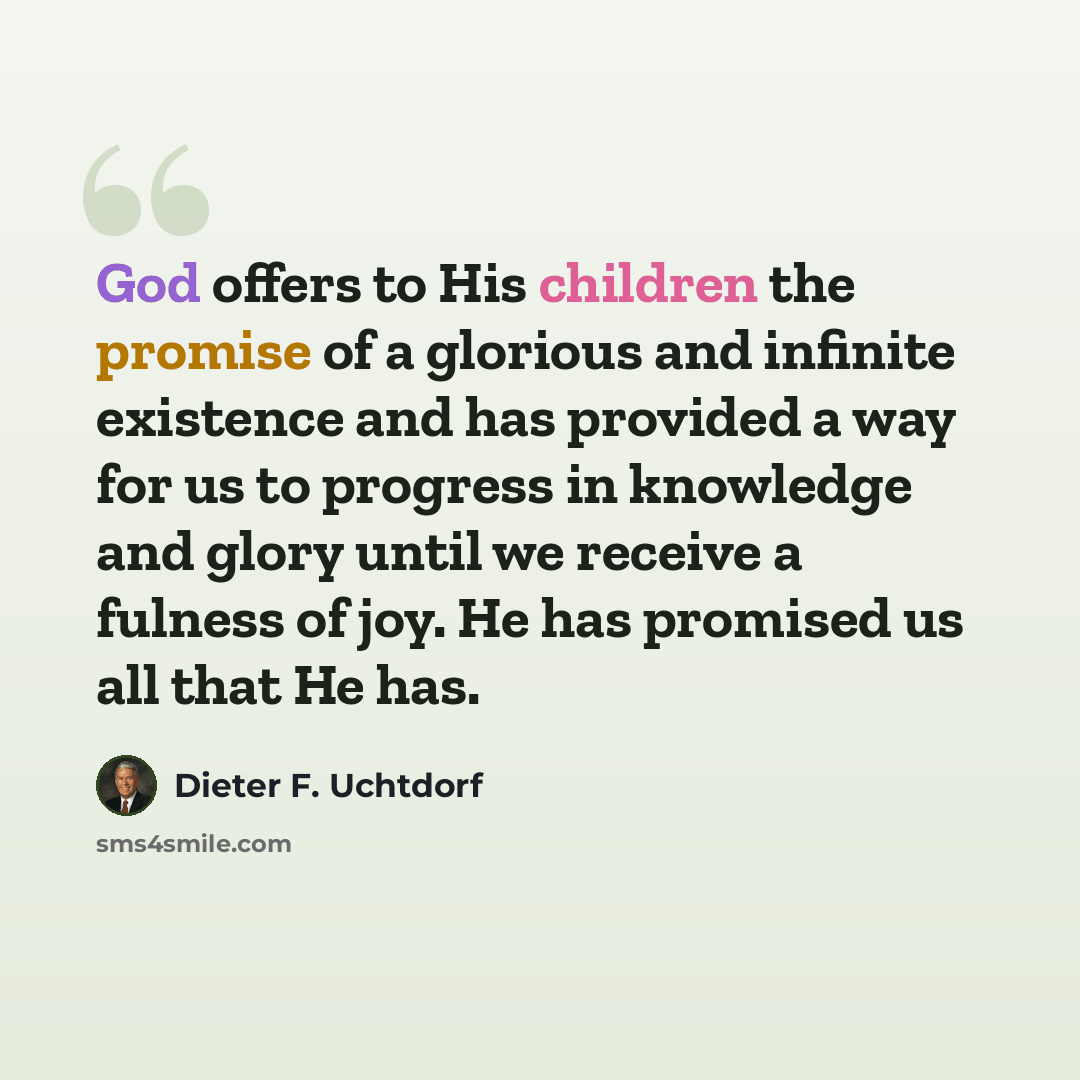 “God offers to His children the promise of a glorious and infinite existence and has provided a way for us to progress in knowledge and glory until we receive a fulness of joy. He has promised us all that He has.” quote by Dieter F. Uchtdorf