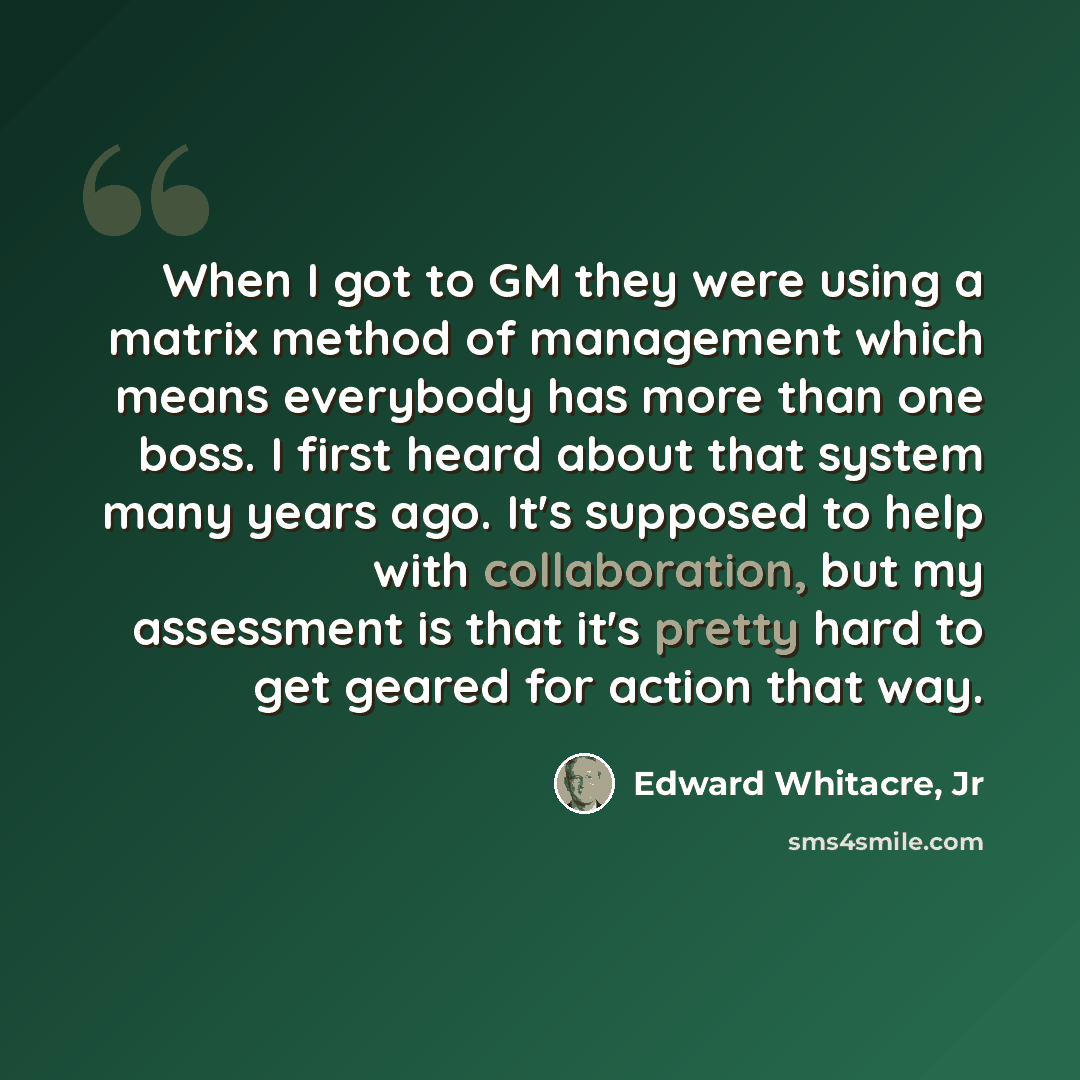 “When I got to GM they were using a matrix method of management which means everybody has more than one boss. I first heard about that system many years ago. It's supposed to help with collaboration, but my assessment is that it's pretty hard to get geared for action that way.” quote by Edward Whitacre, Jr